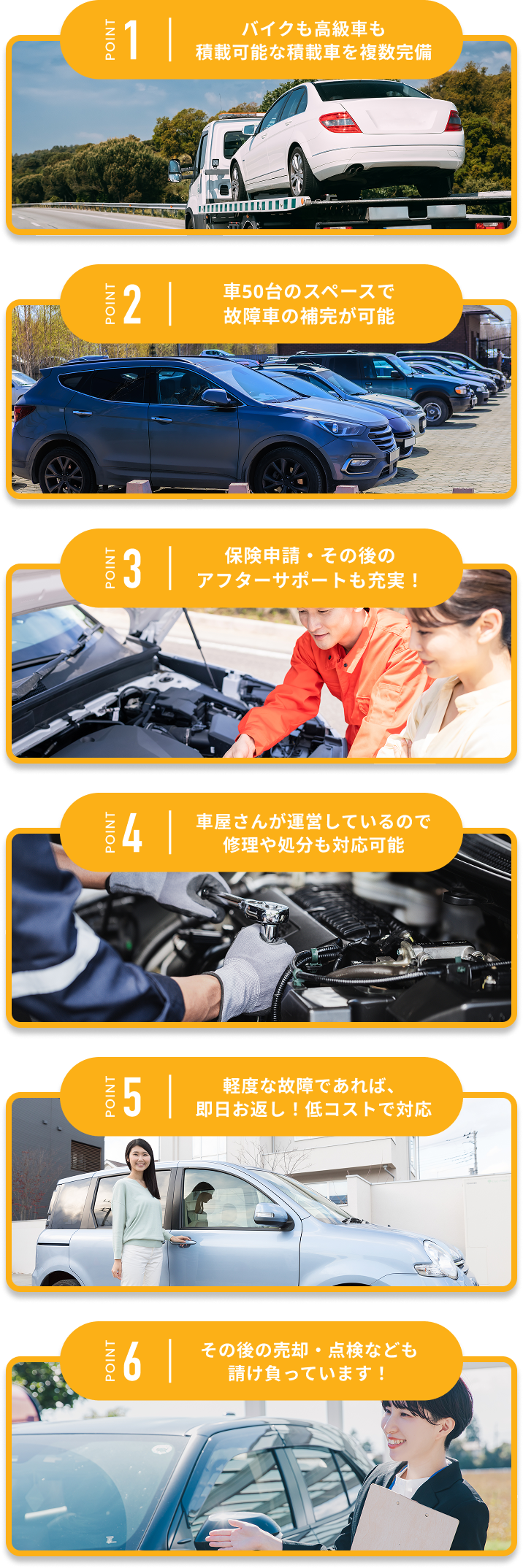 バイクも高級車も積載可能な積載車を複数完備 車50台のスペースで故障車の保管が可能 保険申請・その後のアフターサポートも充実！ 車屋さんが運営しているので、修理や処分も対応可能 軽度な故障であれば、即日お返し！低コストで対応 その後の売却・点検なども請け負っています！